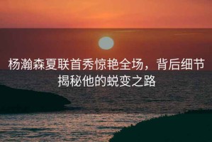 楊瀚森夏聯(lián)首秀驚艷全場，背后細節(jié)揭秘他的蛻變之路