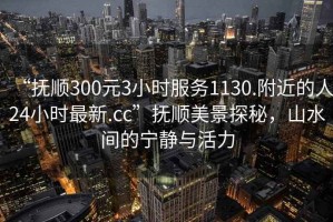 “撫順300元3小時服務(wù)1130.附近的人24小時最新.cc”撫順美景探秘，山水間的寧靜與活力
