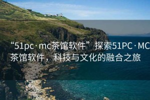 “51pc·mc茶館軟件”探索51PC·MC茶館軟件，科技與文化的融合之旅