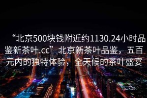 “北京500塊錢附近約1130.24小時品鑒新茶葉.cc”北京新茶葉品鑒，五百元內(nèi)的獨特體驗，全天候的茶葉盛宴