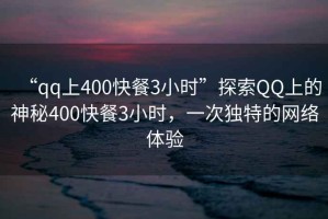 “qq上400快餐3小時”探索QQ上的神秘400快餐3小時，一次獨特的網(wǎng)絡(luò)體驗