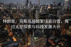 特朗普，馬斯克將頻繁往返白宮，探討太空探索與科技發(fā)展大計