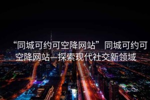 “同城可約可空降網(wǎng)站”同城可約可空降網(wǎng)站—探索現(xiàn)代社交新領(lǐng)域