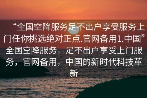 “全國空降服務足不出戶享受服務上門任你挑選絕對正點.官網(wǎng)備用1.中國”全國空降服務，足不出戶享受上門服務，官網(wǎng)備用，中國的新時代科技革新