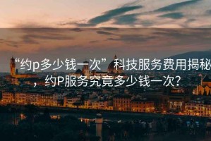 “約p多少錢(qián)一次”科技服務(wù)費(fèi)用揭秘，約P服務(wù)究竟多少錢(qián)一次？