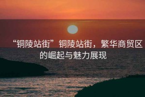 “銅陵站街”銅陵站街，繁華商貿(mào)區(qū)的崛起與魅力展現(xiàn)