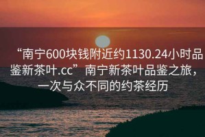 “南寧600塊錢附近約1130.24小時品鑒新茶葉.cc”南寧新茶葉品鑒之旅，一次與眾不同的約茶經(jīng)歷