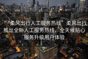 “柔風(fēng)出行人工服務(wù)熱線”柔風(fēng)出行推出全新人工服務(wù)熱線，全天候貼心服務(wù)升級(jí)用戶體驗(yàn)