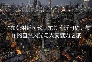 “東莞附近可約”東莞附近可約，美麗的自然風(fēng)光與人文魅力之旅