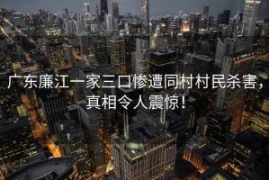 廣東廉江一家三口慘遭同村村民殺害，真相令人震驚！