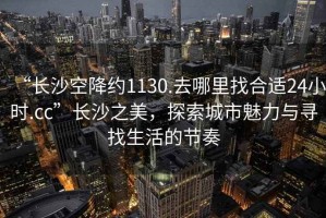 “長沙空降約1130.去哪里找合適24小時(shí).cc”長沙之美，探索城市魅力與尋找生活的節(jié)奏