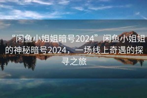 “閑魚小姐姐暗號2024”閑魚小姐姐的神秘暗號2024，一場線上奇遇的探尋之旅