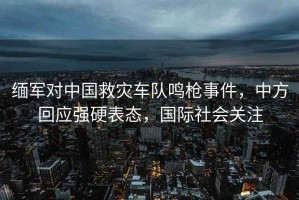 緬軍對中國救災車隊鳴槍事件，中方回應(yīng)強硬表態(tài)，國際社會關(guān)注
