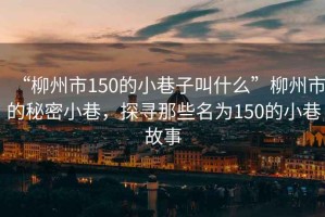 “柳州市150的小巷子叫什么”柳州市的秘密小巷，探尋那些名為150的小巷故事
