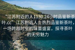“江蘇附近的人1130.24小時(shí)品鑒新茶葉.cc”江蘇附近人士熱烈品鑒新茶葉，一場(chǎng)跨越時(shí)空的味蕾盛宴，探尋茶葉的無(wú)窮魅力