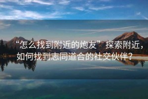 “怎么找到附近的炮友”探索附近，如何找到志同道合的社交伙伴？