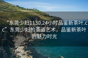 “東莞少婦1130.24小時(shí)品鑒新茶葉.cc”東莞少婦的茶道藝術(shù)，品鑒新茶葉的魅力時(shí)光