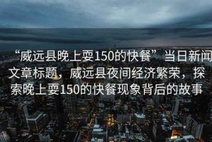 “威遠(yuǎn)縣晚上耍150的快餐”當(dāng)日新聞文章標(biāo)題，威遠(yuǎn)縣夜間經(jīng)濟繁榮，探索晚上耍150的快餐現(xiàn)象背后的故事