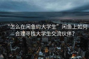 “怎么在閑魚約大學(xué)生”閑魚上如何合理尋找大學(xué)生交流伙伴？