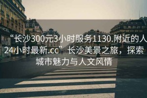 “長沙300元3小時服務(wù)1130.附近的人24小時最新.cc”長沙美景之旅，探索城市魅力與人文風(fēng)情