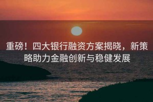 重磅！四大銀行融資方案揭曉，新策略助力金融創(chuàng)新與穩(wěn)健發(fā)展