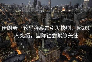 伊朗新一輪導(dǎo)彈襲擊引發(fā)慘劇，超200人死傷，國際社會緊急關(guān)注
