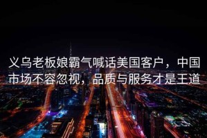 義烏老板娘霸氣喊話美國客戶，中國市場不容忽視，品質(zhì)與服務(wù)才是王道