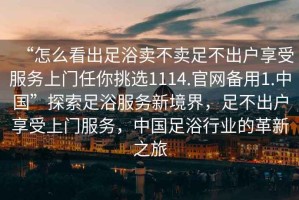 “怎么看出足浴賣不賣足不出戶享受服務上門任你挑選1114.官網(wǎng)備用1.中國”探索足浴服務新境界，足不出戶享受上門服務，中國足浴行業(yè)的革新之旅