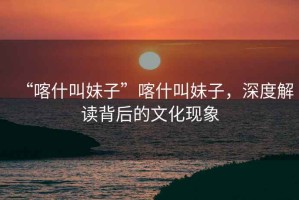 “喀什叫妹子”喀什叫妹子，深度解讀背后的文化現(xiàn)象