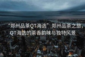 “鄭州品茶QT海選”鄭州品茶之旅，QT海選的茶香韻味與獨(dú)特風(fēng)景