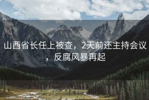 山西省長任上被查，2天前還主持會議，反腐風(fēng)暴再起