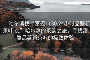 “哈爾濱找個(gè)富婆1130.24小時(shí)品鑒新茶葉.cc”哈爾濱的茶韻之旅，尋找富婆品茗新茶葉的極致體驗(yàn)