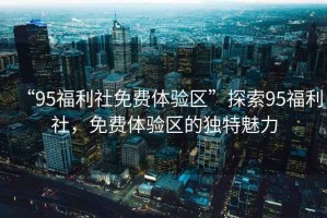 “95福利社免費(fèi)體驗(yàn)區(qū)”探索95福利社，免費(fèi)體驗(yàn)區(qū)的獨(dú)特魅力