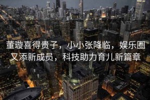 董璇喜得貴子，小小張降臨，娛樂圈又添新成員，科技助力育兒新篇章