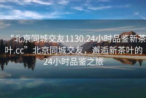 “北京同城交友1130.24小時品鑒新茶葉.cc”北京同城交友，邂逅新茶葉的24小時品鑒之旅