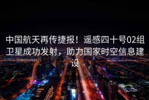 中國航天再傳捷報！遙感四十號02組衛(wèi)星成功發(fā)射，助力國家時空信息建設(shè)