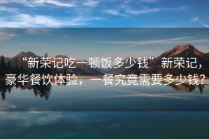 “新榮記吃一頓飯多少錢”新榮記，豪華餐飲體驗(yàn)，一餐究竟需要多少錢？