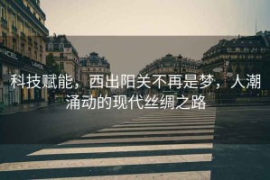 科技賦能，西出陽關不再是夢，人潮涌動的現(xiàn)代絲綢之路