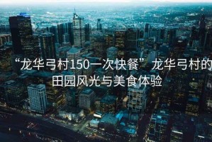 “龍華弓村150一次快餐”龍華弓村的田園風(fēng)光與美食體驗(yàn)