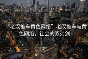 “老漢推車黃色網(wǎng)絡(luò)”老漢推車與黃色網(wǎng)絡(luò)，社會(huì)的雙刃劍