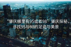 “肇慶哪里有95或者98”肇慶探秘，尋找95與98的足跡與美景