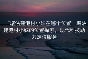 “塘沽建港村小妹在哪個(gè)位置”塘沽建港村小妹的位置探索，現(xiàn)代科技助力定位服務(wù)