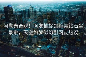 阿勒泰奇觀！網友捕捉到絕美鉆石塵景象，天空如夢似幻引網友熱議