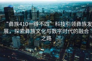 “彝族410一得不四”科技引領(lǐng)彝族發(fā)展，探索彝族文化與數(shù)字時(shí)代的融合之路