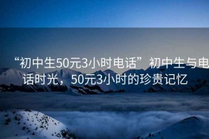 “初中生50元3小時(shí)電話”初中生與電話時(shí)光，50元3小時(shí)的珍貴記憶