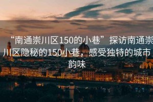 “南通崇川區(qū)150的小巷”探訪南通崇川區(qū)隱秘的150小巷，感受獨特的城市韻味