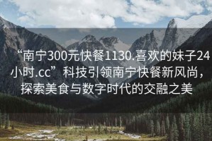 “南寧300元快餐1130.喜歡的妹子24小時.cc”科技引領南寧快餐新風尚，探索美食與數(shù)字時代的交融之美