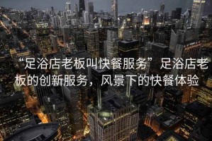 “足浴店老板叫快餐服務(wù)”足浴店老板的創(chuàng)新服務(wù)，風(fēng)景下的快餐體驗(yàn)