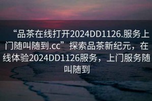 “品茶在線打開2024DD1126.服務上門隨叫隨到.cc”探索品茶新紀元，在線體驗2024DD1126服務，上門服務隨叫隨到
