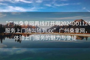 “廣州桑拿網(wǎng)再線打開啊2024DD1124.服務(wù)上門隨叫隨到.cc”廣州桑拿網(wǎng)，體驗上門服務(wù)的魅力與便捷